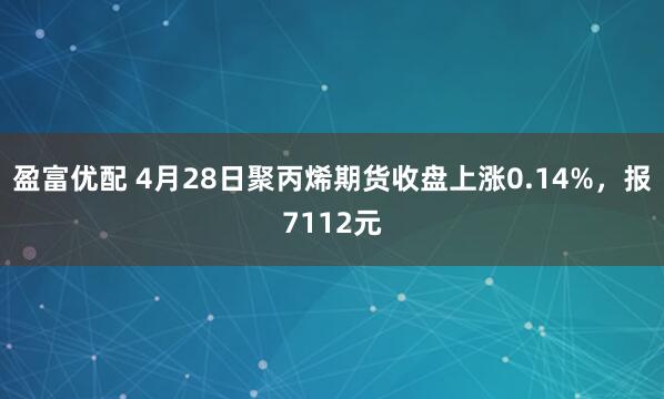盈富优配 4月28日聚丙烯期货收盘上涨0.14%，报7112元