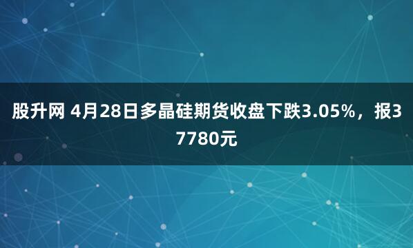 股升网 4月28日多晶硅期货收盘下跌3.05%，报37780元
