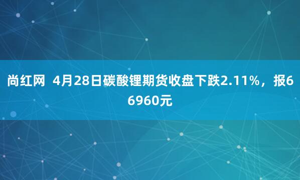 尚红网  4月28日碳酸锂期货收盘下跌2.11%，报66960元