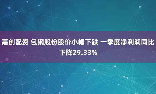 嘉创配资 包钢股份股价小幅下跌 一季度净利润同比下降29.33%