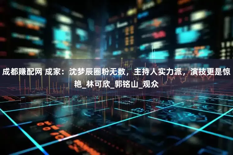 成都赚配网 成家：沈梦辰圈粉无数，主持人实力派，演技更是惊艳_林可欣_郭铭山_观众