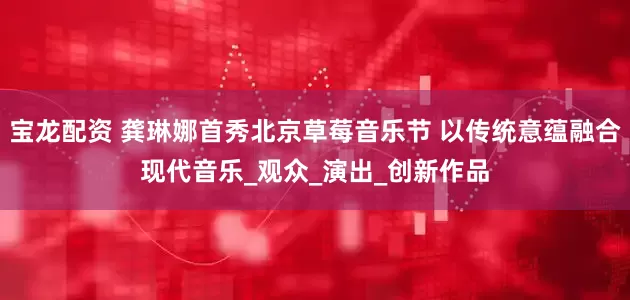 宝龙配资 龚琳娜首秀北京草莓音乐节 以传统意蕴融合现代音乐_观众_演出_创新作品