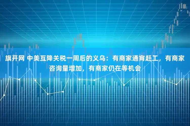 旗开网 中美互降关税一周后的义乌：有商家通宵赶工，有商家咨询量增加，有商家仍在等机会