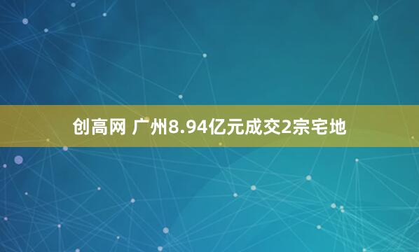 创高网 广州8.94亿元成交2宗宅地