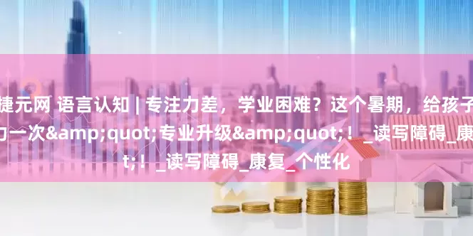 捷元网 语言认知 | 专注力差，学业困难？这个暑期，给孩子的学习能力一次"专业升级"！_读写障碍_康复_个性化