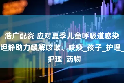 浩广配资 应对夏季儿童呼吸道感染，易坦静助力缓解咳嗽、咳痰_孩子_护理_药物
