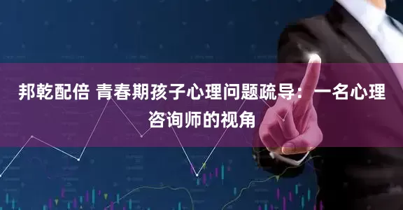 邦乾配倍 青春期孩子心理问题疏导：一名心理咨询师的视角