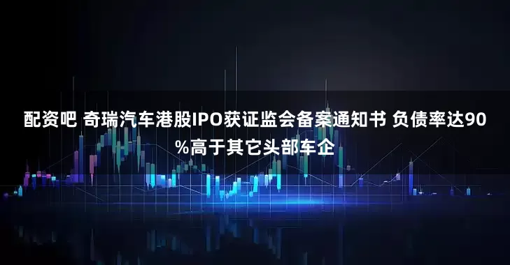 配资吧 奇瑞汽车港股IPO获证监会备案通知书 负债率达90%高于其它头部车企