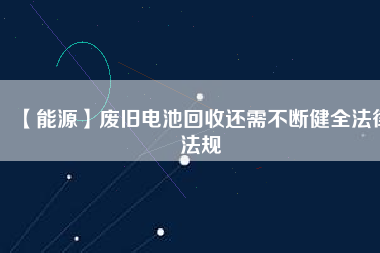 【能源】廢舊電池回收還需不斷健全法律法規