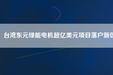 臺灣東元綠能電機超億美元項目落戶新區