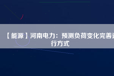 【能源】河南電力：預測負荷變化完善運行方式