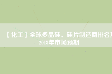 【化工】全球多晶硅、硅片制造商排名及2018年市場預期