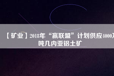 【礦業】2018年“贏聯盟”計劃供應4000萬噸幾內亞鋁土礦