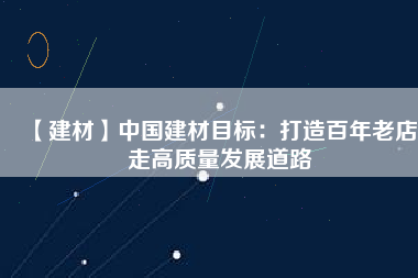 【建材】中國建材目標：打造百年老店 走高質量發展道路