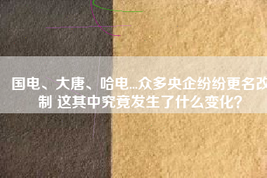 國電、大唐、哈電...眾多央企紛紛更名改制 這其中究竟發生了什么變化？