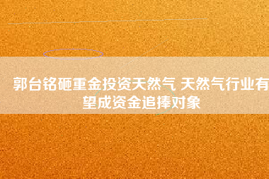 郭臺銘砸重金投資天然氣 天然氣行業有望成資金追捧對象