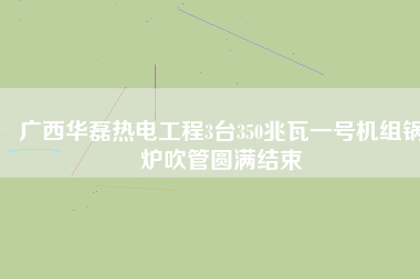 廣西華磊熱電工程3臺350兆瓦一號機組鍋爐吹管圓滿結束