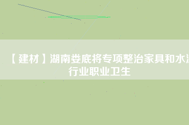 【建材】湖南婁底將專項整治家具和水泥行業職業衛生