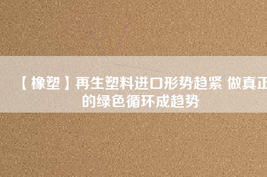 【橡塑】再生塑料進口形勢趨緊 做真正的綠色循環成趨勢