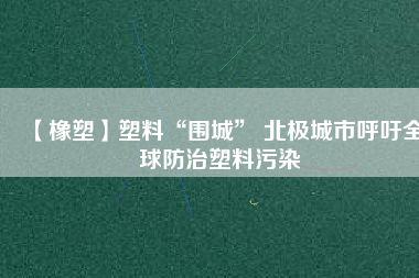 【橡塑】塑料“圍城” 北極城市呼吁全球防治塑料污染