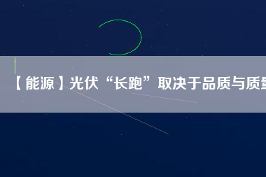 【能源】光伏“長跑”取決于品質與質量