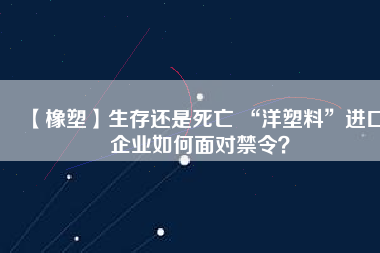 【橡塑】生存還是死亡 “洋塑料”進口企業如何面對禁令？