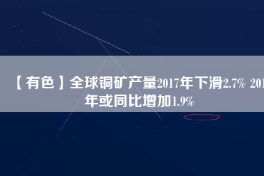 【有色】全球銅礦產量2017年下滑2.7% 2019年或同比增加1.9%