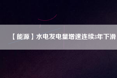 【能源】水電發電量增速連續3年下滑