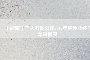 【能源】三大石油公司2017年整體業績四年來最亮