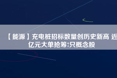 【能源】充電樁招標數量創歷史新高 近3億元大單搶籌7只概念股