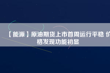 【能源】原油期貨上市首周運行平穩 價格發現功能初顯