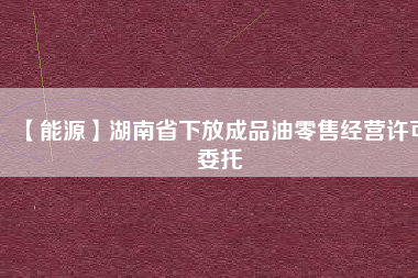 【能源】湖南省下放成品油零售經營許可委托