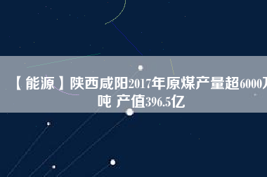 【能源】陜西咸陽2017年原煤產量超6000萬噸 產值396.5億