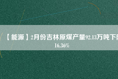 【能源】2月份吉林原煤產量92.13萬噸下降16.36%