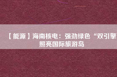 【能源】海南核電：強勁綠色“雙引擎”照亮國際旅游島