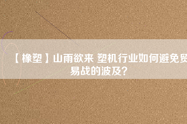 【橡塑】山雨欲來 塑機行業如何避免貿易戰的波及？