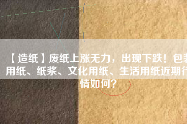 【造紙】廢紙上漲無力，出現下跌！包裝用紙、紙漿、文化用紙、生活用紙近期行情如何？