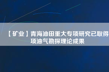 【礦業】青海油田重大專項研究已取得5項油氣勘探理論成果