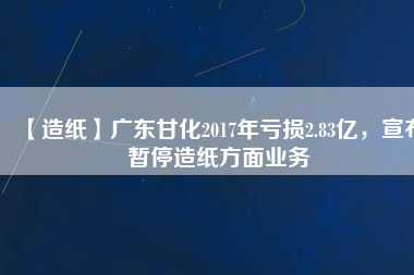 【造紙】廣東甘化2017年虧損2.83億，宣布暫停造紙方面業務