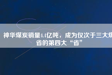 神華煤炭銷量4.4億噸，成為僅次于三大煤省的第四大“省”