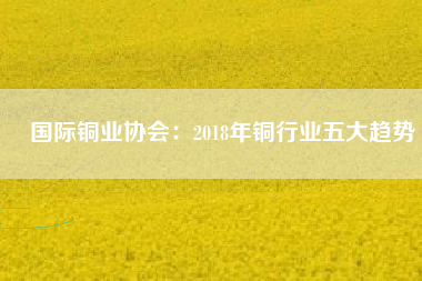 國際銅業協會：2018年銅行業五大趨勢