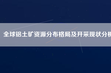 全球鋁土礦資源分布格局及開采現狀分析