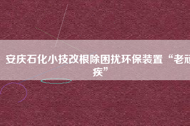 安慶石化小技改根除困擾環保裝置“老頑疾”