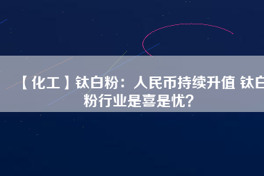 【化工】鈦白粉：人民幣持續升值 鈦白粉行業是喜是憂？