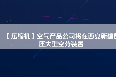 【壓縮機】空氣產品公司將在西安新建數座大型空分裝置