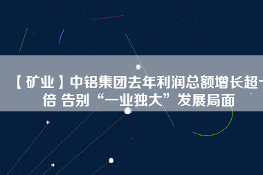 【礦業】中鋁集團去年利潤總額增長超十倍 告別“一業獨大”發展局面