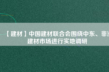 【建材】中國建材聯合會圍繞中東、非洲建材市場進行實地調研