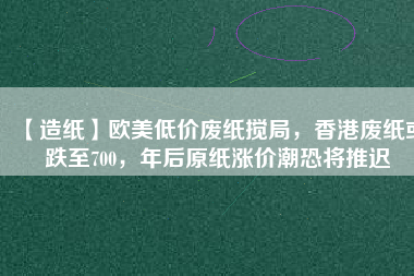 【造紙】歐美低價廢紙攪局，香港廢紙或跌至700，年后原紙漲價潮恐將推遲