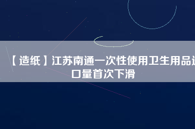 【造紙】江蘇南通一次性使用衛生用品進口量首次下滑