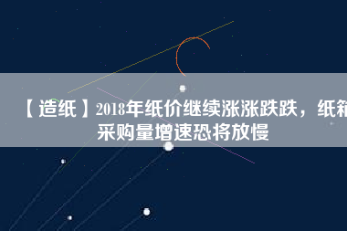 【造紙】2018年紙價繼續漲漲跌跌，紙箱采購量增速恐將放慢